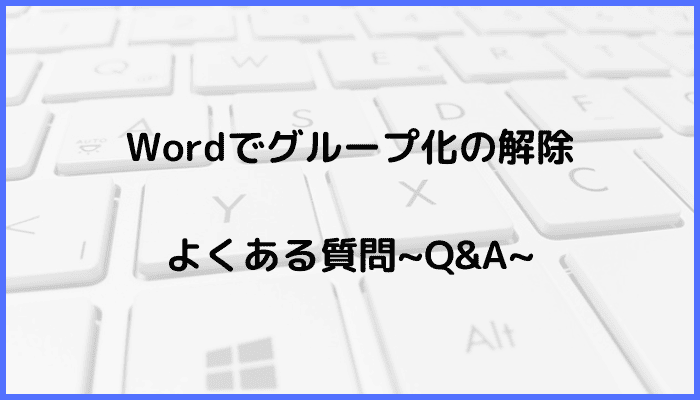 Wordでのグループ化解除に関するよくある質問〜Q&A〜